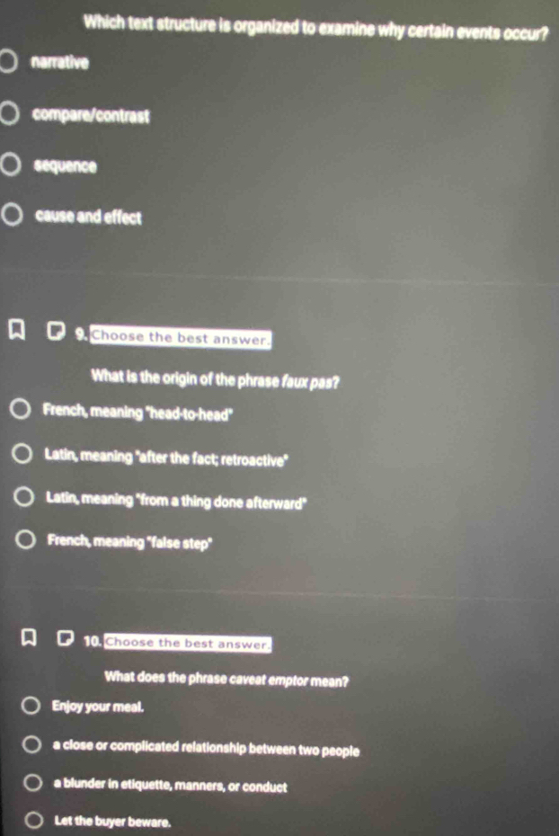 Which text structure is organized to examine why certain events occur?
narrative
compare/contrast
sequence
cause and effect
Choose the best answer.
What is the origin of the phrase faux pas?
French, meaning "head-to-head"
Latin, meaning "after the fact; retroactive"
Latin, meaning "from a thing done afterward"
French, meaning "false step"
10 Choose the best answer.
What does the phrase caveat emptor mean?
Enjoy your meal.
a close or complicated relationship between two people
a blunder in etiquette, manners, or conduct
Let the buyer beware.