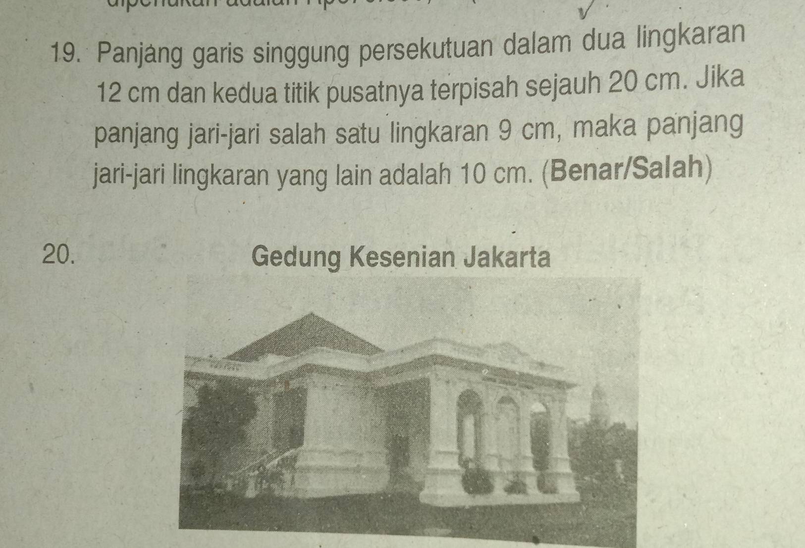 Panjang garis singgung persekutuan dalam dua lingkaran
12 cm dan kedua titik pusatnya terpisah sejauh 20 cm. Jika 
panjang jari-jari salah satu lingkaran 9 cm, maka panjang 
jari-jari lingkaran yang lain adalah 10 cm. (Benar/Salah)
20.