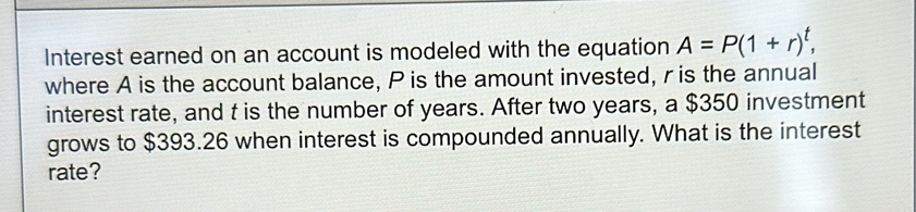 Interest earned on an account is modeled with the equation A=P(1+r)^t, 
where A is the account balance, P is the amount invested, r is the annual 
interest rate, and t is the number of years. After two years, a $350 investment 
grows to $393.26 when interest is compounded annually. What is the interest 
rate?