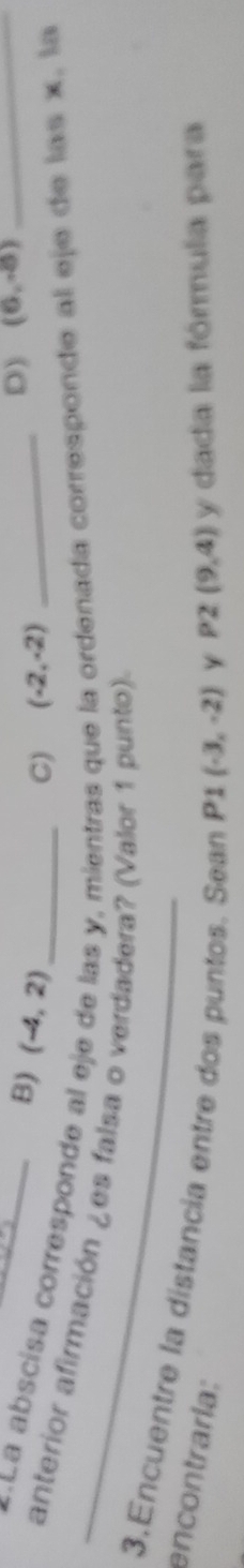 B) (-4,2)
C) (-2,-2)
D) (6,-8)
La abscísa corresponde al e as y, mientras que anada corresponde al eje de las x, la
_anterior afirmación ¿es falsa o verdadera? (Valor 1 punto).
3.Encuentre la distancia entre dos puntos. Sean P1 (-3,-2) Y
encontraría: y dada la fórmula para
P2(9,4)