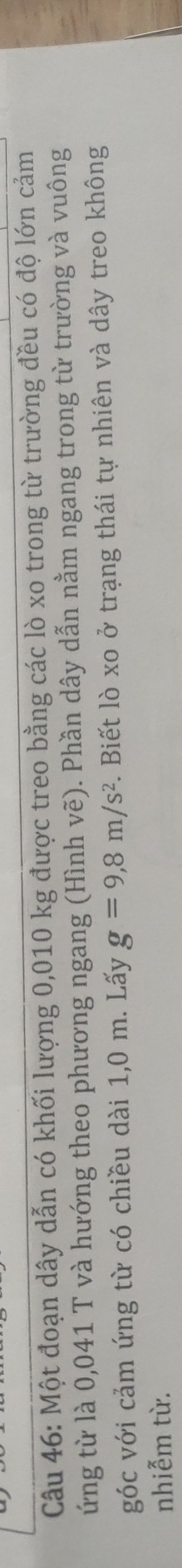 Một đoạn dây dẫn có khối lượng 0,010 kg được treo bằng các lò xo trong từ trường đều có độ lớn cảm 
ứng từ là 0,041 T và hướng theo phương ngang (Hình vẽ). Phần dây dẫn nằm ngang trong từ trường và vuông 
góc với cảm ứng từ có chiều dài 1,0 m. Lấy g=9,8m/s^2. Biết lò xo ở trạng thái tự nhiên và dây treo không 
nhiễm từ.