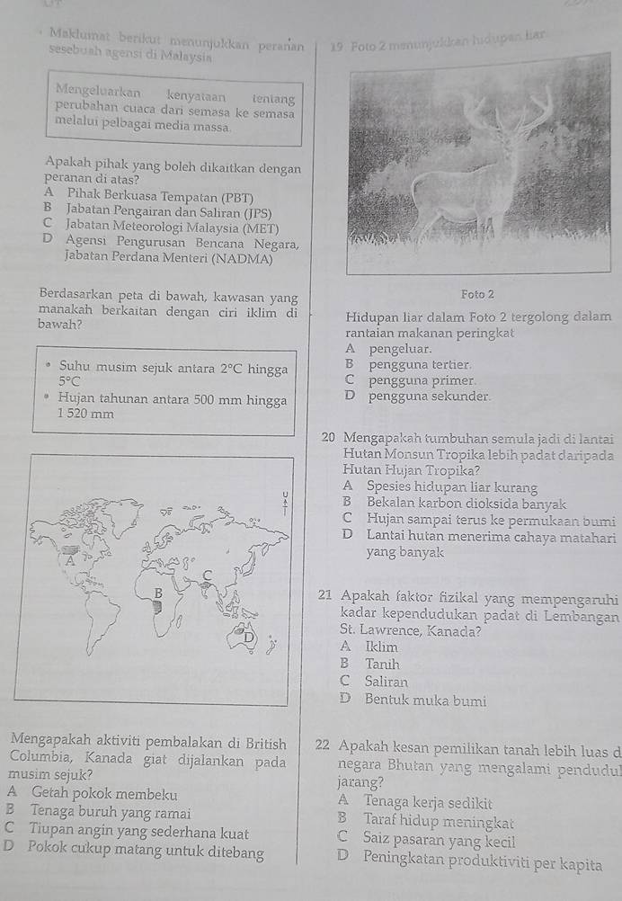 Maklumat berikut menunjukkan peranan menunjulkan hidupan liar
sesebush agensi di Malaysia
Mengeluarkan kenyataan teniang
perubahan cuaca dari semasa ke semasa
melalui pelbagai media massa.
Apakah pihak yang boleh dikaitkan dengan
peranan di atas?
A Pihak Berkuasa Tempatan (PBT)
B Jabatan Pengairan dan Saliran (JPS)
C Jabatan Meteorologi Malaysia (MET)
D Agensi Pengurusan Bencana Negara,
Jabatan Perdana Menteri (NADMA)
Berdasarkan peta di bawah, kawasan yang Foto 2
manakah berkaitan dengan ciri iklim di
bawah? Hidupan liar dalam Foto 2 tergolong dalam
rantaian makanan peringkat
A pengeluar.
B pengguna tertier.
Suhu musim sejuk antara 2°C hingga C pengguna primer.
5°C
Hujan tahunan antara 500 mm hingga D pengguna sekunder.
1 520 mm
20 Mengapakah tumbuhan semula jadi di lantai
Hutan Monsun Tropika lebih padat daripada
Hutan Hujan Tropika?
A Spesies hidupan liar kurang
B Bekalan karbon dioksida banyak
C Hujan sampai terus ke permukaan bumi
D Lantai hutan menerima cahaya matahari
yang banyak
21 Apakah faktor fizikal yang mempengaruhi
kadar kependudukan padat di Lembangan
St. Lawrence, Kanada?
A Iklim
B Tanih
C Saliran
D Bentuk muka bumi
Mengapakah aktiviti pembalakan di British 22 Apakah kesan pemilikan tanah lebih luas d
Columbia, Kanada giat dijalankan pada negara Bhutan yang mengalami pendudu
musim sejuk? jarang?
A Getah pokok membeku A Tenaga kerja sedikit
B Tenaga buruh yang ramai B Taraf hidup meningkat
C Tiupan angin yang sederhana kuat C Saiz pasaran yang kecil
D Pokok cukup matang untuk ditebang D Peningkatan produktiviti per kapita