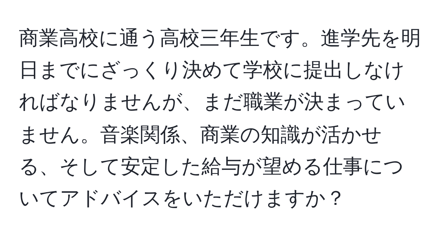 商業高校に通う高校三年生です。進学先を明日までにざっくり決めて学校に提出しなければなりませんが、まだ職業が決まっていません。音楽関係、商業の知識が活かせる、そして安定した給与が望める仕事についてアドバイスをいただけますか？