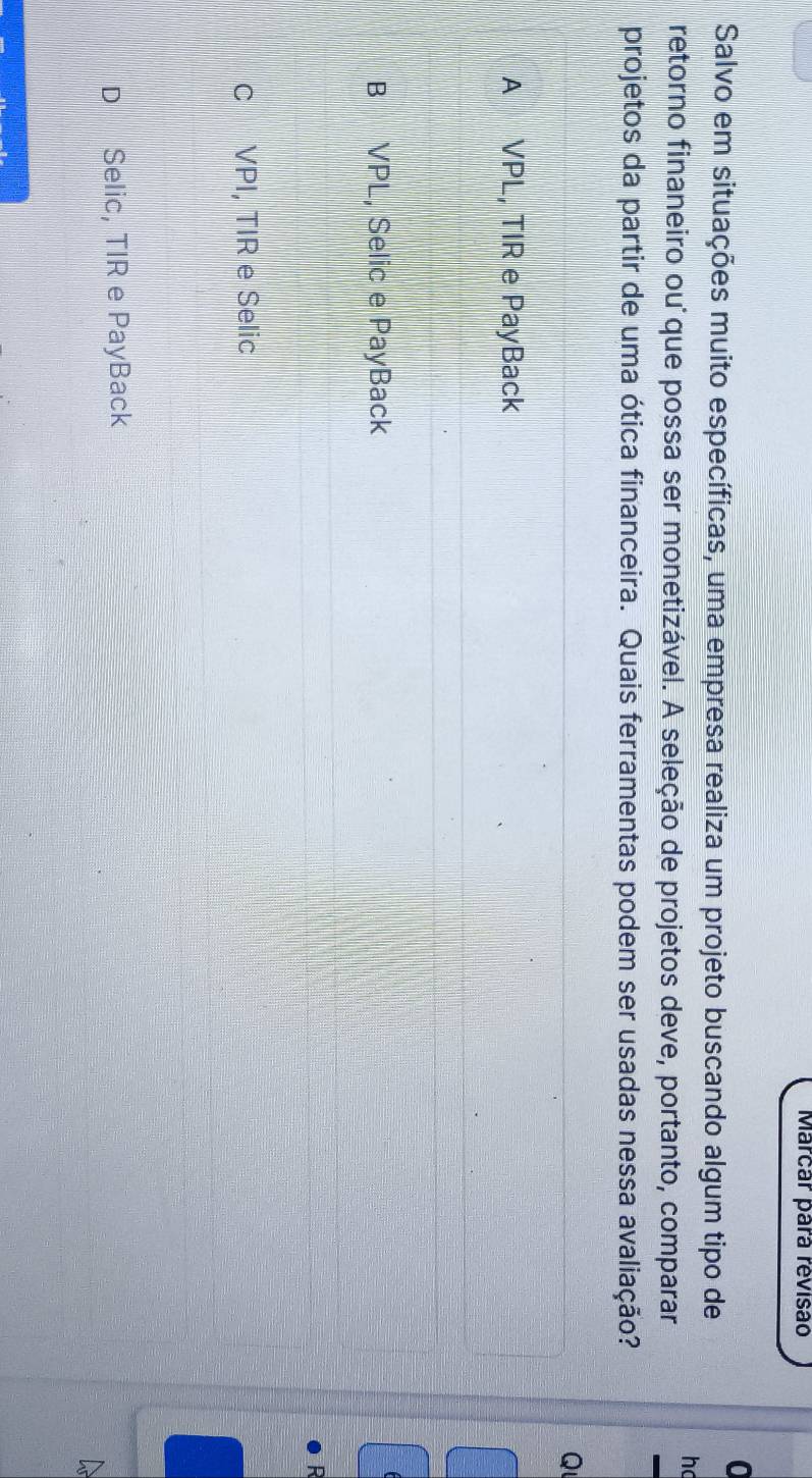 Marcar pará revisão
0
Salvo em situações muito específicas, uma empresa realiza um projeto buscando algum tipo de
h
retorno finaneiro ou que possa ser monetizável. A seleção de projetos deve, portanto, comparar
projetos da partir de uma ótica financeira. Quais ferramentas podem ser usadas nessa avaliação?
Q
A VPL, TIR e PayBack
B VPL, Selic e PayBack
D
c VPI, TIR e Selic
D Selic, TIR e PayBack