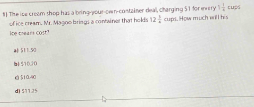 The ice cream shop has a bring-your-own-container deal, charging $1 for every 1 1/4 cups
of ice cream. Mr. Magoo brings a container that holds 12 3/4 cups. How much will his
ice cream cost?
a) $11.50
b) $10.20
c) $10.40
d) $11.25