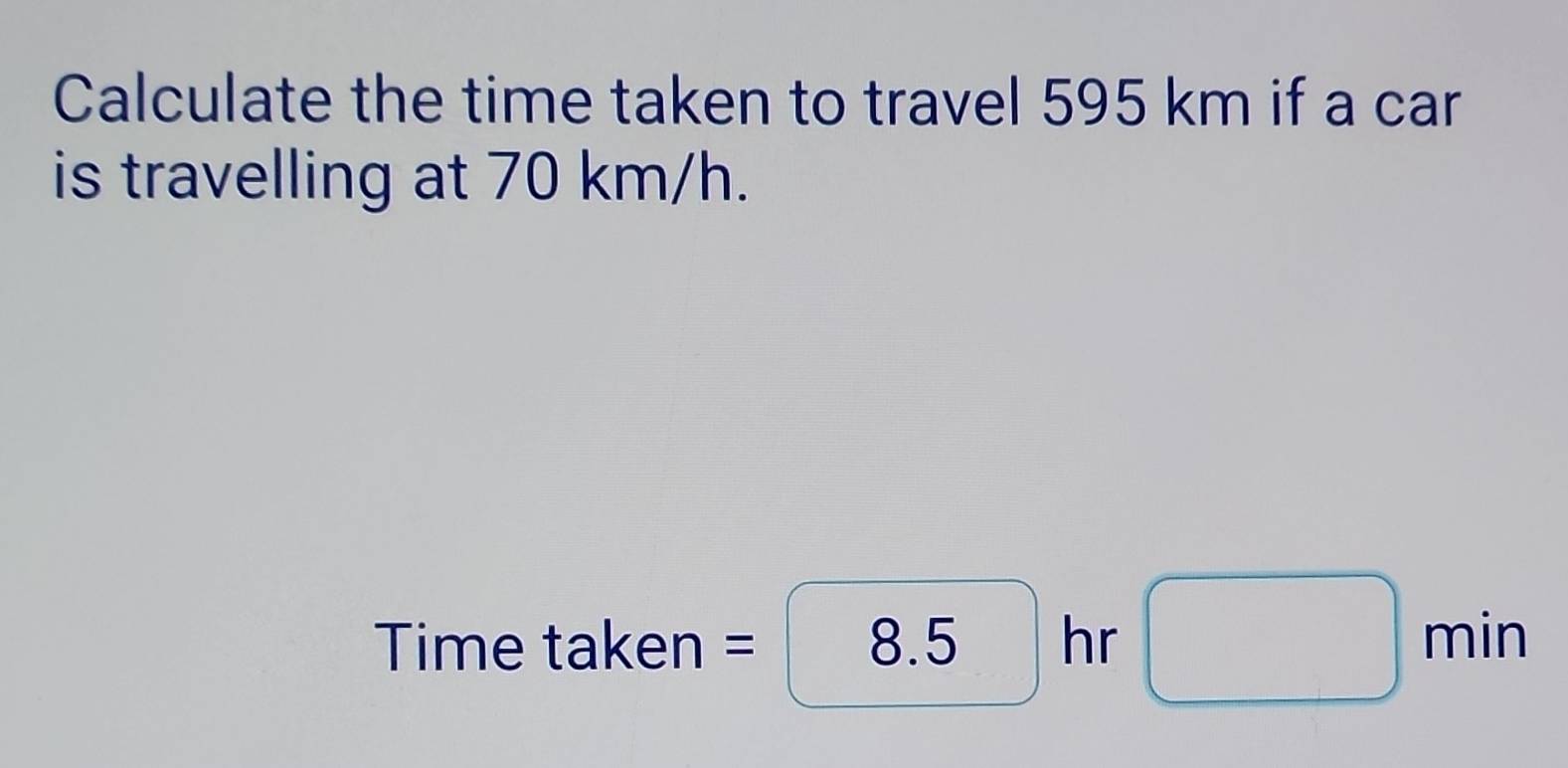 Calculate the time taken to travel 595 km if a car 
is travelling at 70 km/h. 
Time taken = 8.5 hr □ min