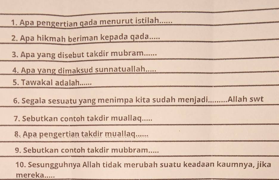 Apa pengertian qada menurut istilah...... 
2. Apa hikmah beriman kepada qada..... 
3. Apa yang disebut takdir mubram...... 
4. Apa yang dimaksud sunnatuallah..... 
5. Tawakal adalah...... 
6. Segala sesuatu yang menimpa kita sudah menjadi.........Allah swt 
7. Sebutkan contoh takdir muallaq..... 
8. Apa pengertian takdir muallaq...... 
9. Sebutkan contoh takdir mubbram..... 
10. Sesungguhnya Allah tidak merubah suatu keadaan kaumnya, jika 
mereka.....