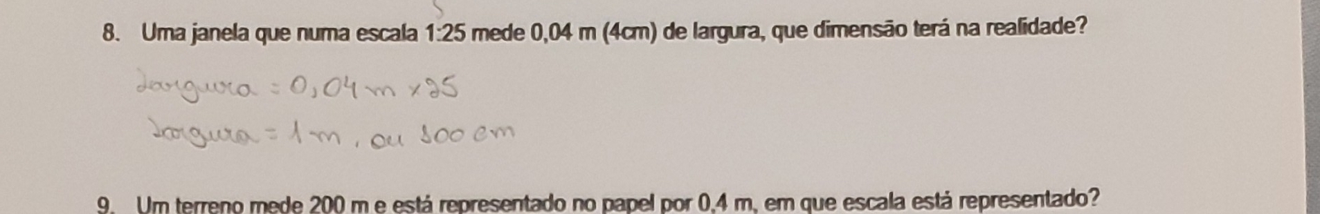 Uma janela que numa escala mede 0,04 m (4cm) de largura, que dimensão terá na realidade? 1:25
9. Um terreno mede 200 m e está representado no papel por 0,4 m, em que escala está representado?