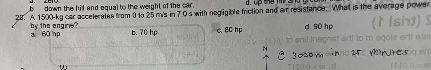 b. down the hill and equal to the weight of the car. d. up the hill and gr 
20. A 1500-kg car accelerates from 0 to 25 m/s in 7.0 s with negligible friction and air resistance. What is the average power
by the engine? d. 90 hp
a. 60 hp b. 70 hp c. 80 hp
W