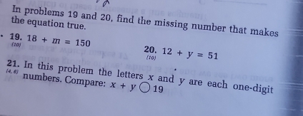 In problems 19 and 20, find the missing number that makes 
the equation true. 
19. 18+m=150 20. 12+y=51
(10) (10) 
21. In this problem the letters x and y are each one-digit
(4,6) numbers. Compare: x+ybigcirc 19