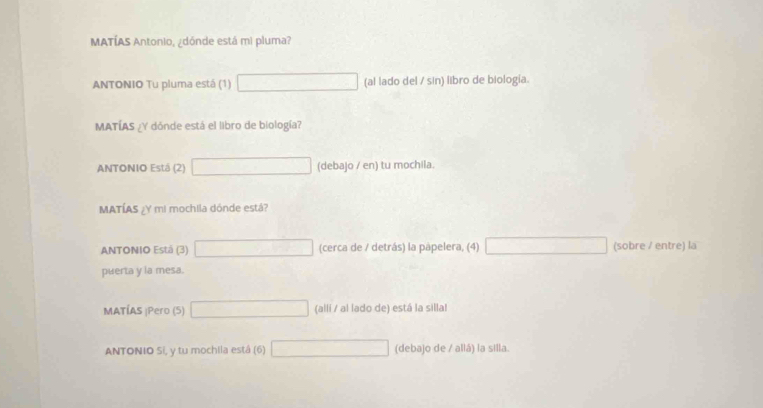 MATÍAS Antonio, ¿dónde está mi pluma? 
ANTONIO Tu pluma está (1) □ (al lado del / sín) libro de biología. 
MATÍAS ¿Y dónde está el libro de biología? 
ANTONIO Está (2) □ (debajo / en) tu mochila. 
MATÍAS ¿Y mi mochila dónde está? 
ANTONIO Estå (3) □ (cerca de / detrás) la papelera, (4) □ (sobre / entre) la 
puerta y la mesa. 
MATÍAS |Pero (5) □ (allí / al lado de) está la sillal 
ANTONIO Si, y tu mochila está (6) □ (debajo de / allá) la silla.