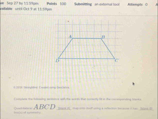 ue Sep 27 by 11:59 pm Points 100 Submitting an external tool Attempts 0 A 
vailable until Oct 9 at 11:59 pm 
© 2016 StrongMind. Created using GeoGebra 
Complete the following sentence with the words that correctly fill in the corresponding blanks. 
Quadrilateral ABCD [blank A]_ map onto itself using a reflection because it has _[blank B]_ 
line(s) of symmetry.