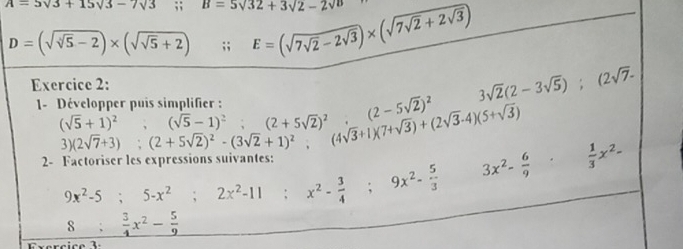 A=5sqrt(3)+15sqrt(3)-7sqrt(3); B=5sqrt(32)+3sqrt(2)-2sqrt(D) E=(sqrt(7sqrt 2)-2sqrt(3))* (sqrt(7sqrt 2)+2sqrt(3))
D=(sqrt(sqrt [4]5)-2)* (sqrt(sqrt 5)+2);; ^circ  
Exercice 2: beginarrayr (sqrt(5)+1)^2, (2sqrt(7)-1)^2 3)(2sqrt(7)+3):(2+5sqrt(2))^2 (4sqrt(3)+1)(7+sqrt(3))+(2sqrt(3)-4)(5+sqrt(3)) □  
1- Développer puis si
(2sqrt(7)+3); (2+5sqrt(2))^2-(3sqrt(2)+1)^2; 
2- Factoriser les expressions suivantes:
9x^2-5; 5-x^2; 2x^2-11; x^2- 3/4 ; 9x^2- 5/3 
3x^2- 6/9 ·  1/3 x^2-
8: 3/4 x^2- 5/9 