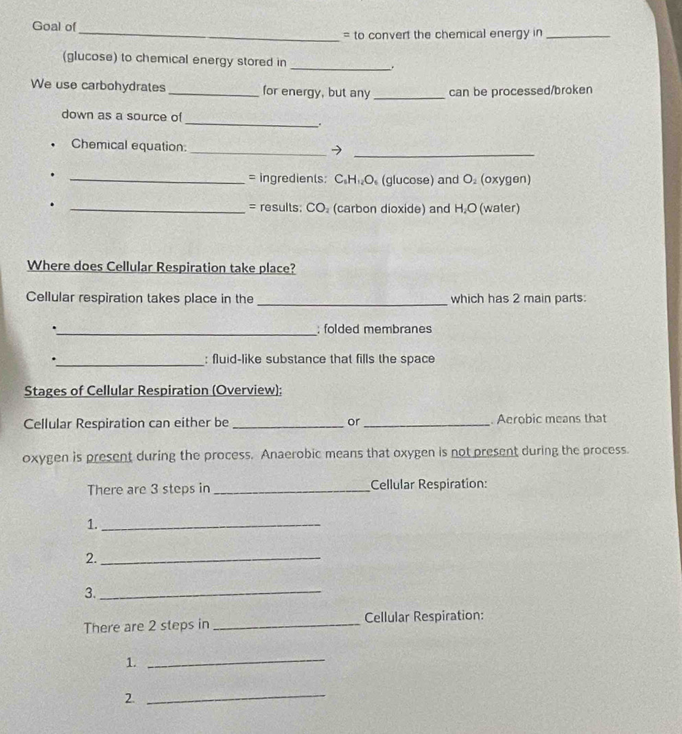 Goal of 
_= to convert the chemical energy in_ 
(glucose) to chemical energy stored in _. 
We use carbohydrates _for energy, but any _can be processed/broken 
_ 
down as a source of 
. 
Chemical equation_ 
_7 
_= ingredients: C.Hi₂O. (glucose) and O. (oxygen) 
. _= results; CO. (carbon dioxide) and H.O (water) 
Where does Cellular Respiration take place? 
Cellular respiration takes place in the _which has 2 main parts: 
_; folded membranes 
._ : fluid-like substance that fills the space 
Stages of Cellular Respiration (Overview): 
Cellular Respiration can either be _or _. Aerobic means that 
oxygen is present during the process. Anaerobic means that oxygen is not present during the process. 
There are 3 steps in _Cellular Respiration: 
1._ 
2._ 
3._ 
There are 2 steps in _Cellular Respiration: 
1._ 
2. 
_