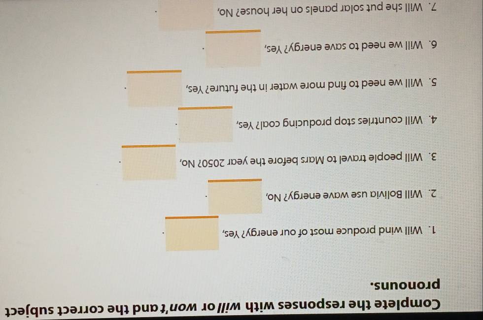 Complete the responses with will or won't and the correct subject 
pronouns. 
_ 
1. Will wind produce most of our energy? Yes, 
2. Will Bolivia use wave energy? No, 
_ 
_ 
3. Will people travel to Mars before the year 2050? No, 
_ 
4. Will countries stop producing coal? Yes, 
_ 
5. Will we need to find more water in the future? Yes, 
6. Will we need to save energy? Yes, 
_ 
7. Will she put solar panels on her house? No,