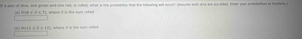 If a pair of dice, one green and one red, is rolled, what is the probability that the following will occur? (Assume both dice are six-sided. Enter your probabilities as fractions.) 
(a) Pr(6≤ S≤ 7) , where S is the sum rolled 
(b) Pr(11≤ S≤ 12) , where S is the sum rolled
