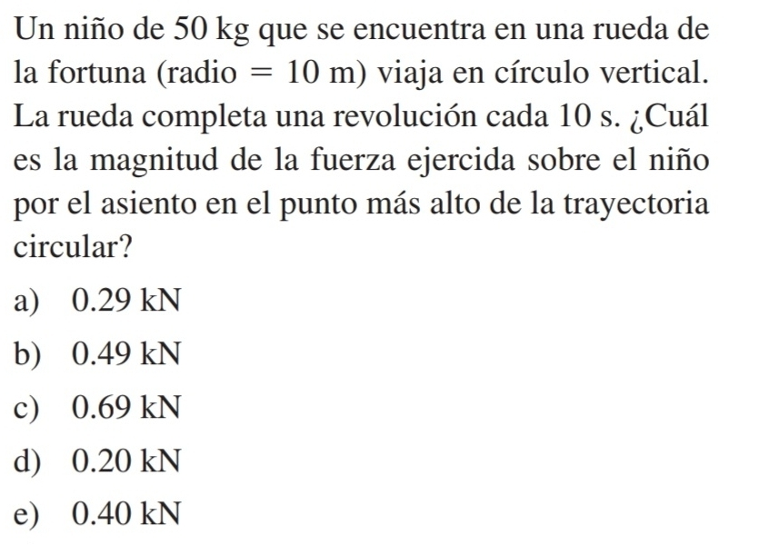 Un niño de 50 kg que se encuentra en una rueda de
la fortuna (radio =10m) viaja en círculo vertical.
La rueda completa una revolución cada 10 s. ¿Cuál
es la magnitud de la fuerza ejercida sobre el niño
por el asiento en el punto más alto de la trayectoria
circular?
a) 0.29 kN
b) 0.49 kN
c) 0.69 kN
d) 0.20 kN
e) 0.40 kN