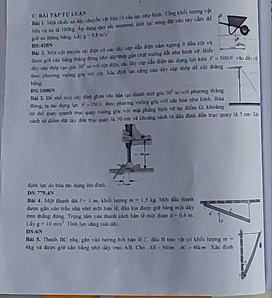 bài tạp tự luan
Bài 1. Một chiếc xe đây chuyển vật liệu có cầu tạo như hình Tổng khối lượng vật
liệu và xe là 100kg. Áp dụng quy tắc moment, tỉnh lực năng đặt vào tay cầm để
giữ xe tháng bàng, Lây g=9,8m/s^3
DS:420N
Bài 2. Một cột truyền tải điện có các đây cáp dẫn điện nằm ngang ở đầu cột và
được giữ căn bảng thông đứng nhờ dây thếp gân chặt xuờng đất như hình vệ. Biết
dây cáp thép tạo góc 30° so với cột điện, các đây cáp dẫn điện tác dụng lực kéo F=500N vào dày cật
then phương vuỡng góc với cật. Xác định lực cũng của dây cáp thép đề cột thăng
bāng
DS:1000N
Bài 3. Dể nhổ một cây đinh ghim vào bàn tạo thành một gốc 30° so với phương thāng
đứng, ta tác dựng lự F=150N theo phương vường gốc với cần bùa như hình. Bùa
có thể quay quanh trục quay vuờng góc với mặt phẳng hình về tại điểm O, khoảng
cách từ điểm đặt tay đến trục quay là 30 cm và khoảng cách từ đầu đinh đến trục quay là 5 cm. X
định lực do búa tác dựng lên đinh
DS:779,4N
Bài 4. Một thanh dài l=1m khải lượng m=1.5kg Một đầu thanh
được gân vào trần nhà nhơ một hán lê, đầu kia được giữ bằng một dây
treo thắng đứng. Trọng tâm của thanh cách bản lễ một đoạn d=0.4m
Lây g=10m/s^2 Tnh lực căng của dây
DS:6N
Bài S. Thanh BC nhẹ, gân vào tường bởi bản lễ C. đầu B treo vật có khổi lượng m=
4kg và được giữ cần bằng nhớ dày treo AB. Cho AD=30cm,AC=40cm Xác định