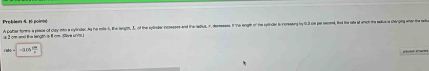 Problem 4. (6 points) 
A potter forms a piece of clay into a cylinder. As he roills it, the length, Z, of the cylinder increases and the radius, r, decreases. If the length of the cylinder is increasing by 0.3 cm per second, find the rate at which the radius is changing when the rad 
is 2 cm and the length is 6 cm. (Give units.)
rate=|-0.05 cm/s 
preview answers