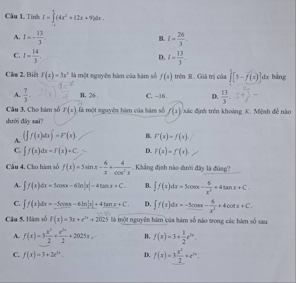 Tính I=∈tlimits _(-1)^0(4x^2+12x+9)dx.
A. I=- 13/3 . I= 26/3 .
B.
C. I= 14/3 . I= 13/3 .
D.
Câu 2. Biết F(x)=3x^3 là một nguyên hàm của hàm số f(x) trên R . Giá trị của ∈tlimits _0^(2[5-f(x)]dx bằng
A. frac 7)3. B. 26 . C. -16. D.  13/3 .
Câu 3. Cho hàm số F(x) Mà một nguyên hàm của hàm số f(x) xác định trên khoảng K. Mệnh đề nào
đưới đây sai?
B.
A. (∈t f(x)dx)'=F'(x). F'(x)=f(x).
C. ∈t f(x)dx=F(x)+C. D. F(x)=f'(x).
Câu 4. Cho hàm số f(x)=5sin x- 6/x + 4/cos^2x . Khẳng định nào dưới đây là đúng?
A. ∈t f(x)dx=5cos x-6ln |x|-4tan x+C. B. ∈t f(x)dx=5cos x- 6/x^2 +4tan x+C.
C. ∈t f(x)dx=-5cos x-6ln |x|+4tan x+C. D. ∈t f(x)dx=-5cos x- 6/x^2 +4cot x+C.
Câu 5. Hàm số F(x)=3x+e^(2x)+2025 là một nguyên hàm của hàm số nào trong các hàm số sau
A. f(x)=3 x^2/2 + e^(2x)/2 +2025x f(x)=3+ 1/2 e^(2x).
B.
C. f(x)=3+2e^(2x). D. f(x)=3 x^2/2 +e^(2x).