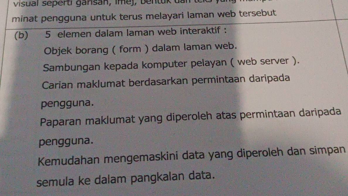 visual sepertı garisan, imej, bentuk dan teks y 
minat pengguna untuk terus melayari laman web tersebut 
(b) 5 elemen dalam laman web interaktif : 
Objek borang ( form ) dalam laman web. 
Sambungan kepada komputer pelayan ( web server ). 
Carian maklumat berdasarkan permintaan daripada 
pengguna. 
Paparan maklumat yang diperoleh atas permintaan daripada 
pengguna. 
Kemudahan mengemaskini data yang diperoleh dan simpan 
semula ke dalam pangkalan data.