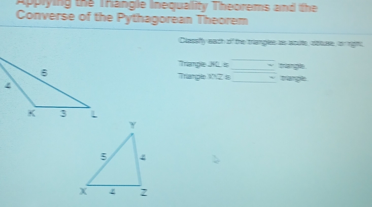 APPlying the Trangle inequality Theorems and the 
Converse of the Pythagorean Theorem 
Classiffy each of the triamples as aoue, buse, or right 
_ 
Trianpe JKCs triangle . 
Trianple Z is__ triangle