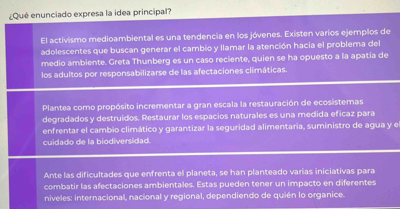 ¿Qué enunciado expresa la idea principal? 
El activismo medioambiental es una tendencia en los jóvenes. Existen varios ejemplos de 
adolescentes que buscan generar el cambio y llamar la atención hacia el problema del 
medio ambiente. Greta Thunberg es un caso reciente, quien se ha opuesto a la apatía de 
los adultos por responsabilizarse de las afectaciones climáticas. 
Plantea como propósito incrementar a gran escala la restauración de ecosistemas 
degradados y destruidos. Restaurar los espacios naturales es una medida eficaz para 
enfrentar el cambio climático y garantizar la seguridad alimentaria, suministro de agua y e 
cuidado de la biodiversidad. 
Ante las dificultades que enfrenta el planeta, se han planteado varias iniciativas para 
combatir las afectaciones ambientales. Estas pueden tener un impacto en diferentes 
niveles: internacional, nacional y regional, dependiendo de quién lo organice.