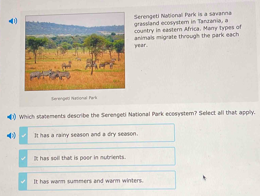 Serengeti National Park is a savanna
D)
grassland ecosystem in Tanzania, a
country in eastern Africa. Many types of
animals migrate through the park each
year.
Serengeti National Park
Which statements describe the Serengeti National Park ecosystem? Select all that apply.
It has a rainy season and a dry season.
It has soil that is poor in nutrients.
It has warm summers and warm winters.