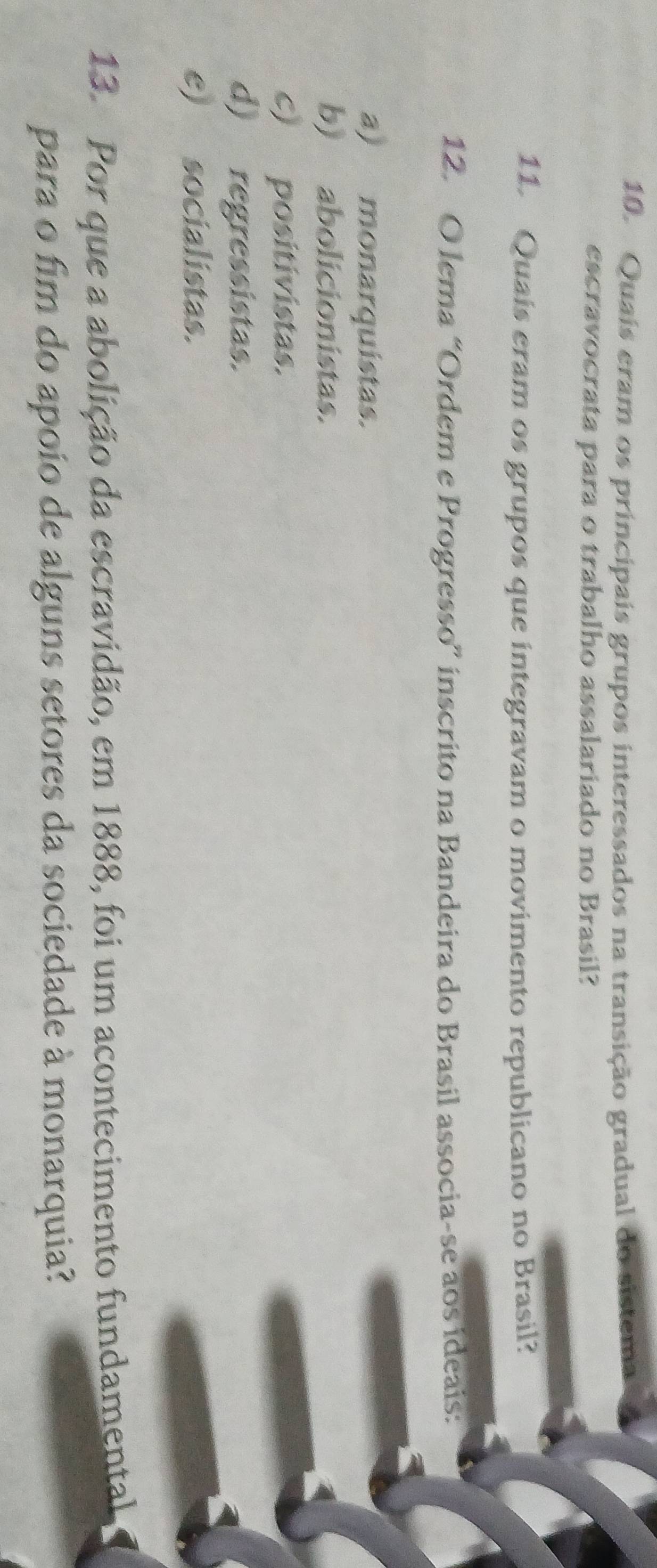 Quais eram os principais grupos interessados na transição gradual do sistema
escravocrata para o trabalho assalariado no Brasil?
11. Quais eram os grupos que integravam o movimento republicano no Brasil?
12. O lema “Ordem e Progresso” inscrito na Bandeira do Brasil associa-se aos ideais:
a) monarquistas.
b) abolicionistas.
c) positivistas.
d) regressistas.
e) socialistas.
13. Por que a abolição da escravidão, em 1888, foi um acontecimento fundamental
para o fim do apoio de alguns setores da sociedade à monarquia?