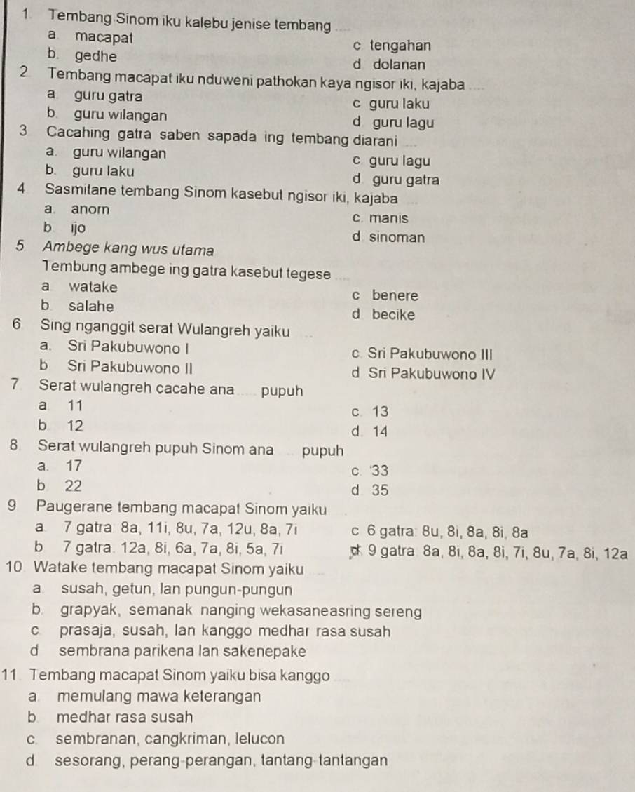 Tembang Sinom iku kalebu jenise tembang
a macapat
c tengahan
b. gedhe d dolanan
2 Tembang macapat iku nduweni pathokan kaya ngisor iki, kajaba
a guru gatra
c guru laku
b guru wilangan d guru lagu
3 Cacahing gatra saben sapada ing tembang diarani
a. guru wilangan c guru lagu
b. guru laku d guru gatra
4 Sasmitane tembang Sinom kasebut ngisor iki, kajaba
a anom c. manis
b ijo d sinoman
5 Ambege kang wus utama
Tembung ambege ing gatra kasebut tegese
a watake c benere
b salahe d becike
6 Sing nganggit serat Wulangreh yaiku
a. Sri Pakubuwono I c Sri Pakubuwono III
b Sri Pakubuwono II d Sri Pakubuwono IV
7. Serat wulangreh cacahe ana ..... pupuh
a 11 c 13
b 12
d. 14
8 Serat wulangreh pupuh Sinom ana pupuh
a. 17 c. 33
b 22 d 35
9 Paugerane tembang macapat Sinom yaiku
a 7 gatra: 8a, 11i, 8u, 7a, 12u, 8a, 7i c 6 gatra: 8u, 8i, 8a, 8i, 8a
b 7 gatra. 12a, 8i, 6a, 7a, 8i, 5a, 7i  9 gatra 8a, 8i, 8a, 8i, 7i, 8u, 7a, 8i, 12a
10. Watake tembang macapat Sinom yaiku
a. susah, getun, lan pungun-pungun
b. grapyak, semanak nanging wekasaneasring sereng
c prasaja, susah, lan kanggo medhar rasa susah
d sembrana parikena Ian sakenepake
11. Tembang macapat Sinom yaiku bisa kanggo
a. memulang mawa keterangan
b medhar rasa susah
c. sembranan, cangkriman, lelucon
d. sesorang, perang-perangan, tantang-tantangan