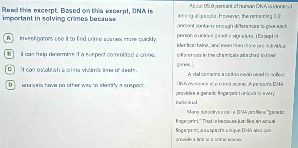 About 99.8 percent of human DNA is identical
Read this excerpt. Based on this excerpt, DNA is among all people. However, the remaining 0.2
important in solving crimes because
percent contains enough differences to give each
A investigators use it to find crime scenes more quickly. person a unique genetic signature. (Except in
identical twins, and even then there are individual
B) it can help determine if a suspect committed a crime. differences in the chemicals attached to their
genes.)
C] It can establish a crime victim's time of death.
A vial contains a cotton swab used to collect
D) analysts have no other way to identify a suspect. DNA evidence at a crime scene. A person's DNA
provides a genetic fingerprint unique to every
individual.
Many detectives call a DNA profile a "genetic
fingerprint." That is because just like an actual
fingerprint, a suspect's unique DNA also can
provide a link to a crime scene.