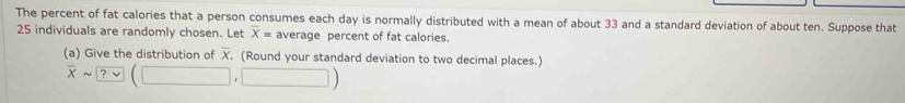 The percent of fat calories that a person consumes each day is normally distributed with a mean of about 33 and a standard deviation of about ten. Suppose that
25 individuals are randomly chosen. Let overline X= average percent of fat calories. 
(a) Give the distribution of X. (Round your standard deviation to two decimal places.)
overline xsim ?vee (□ ,□ )