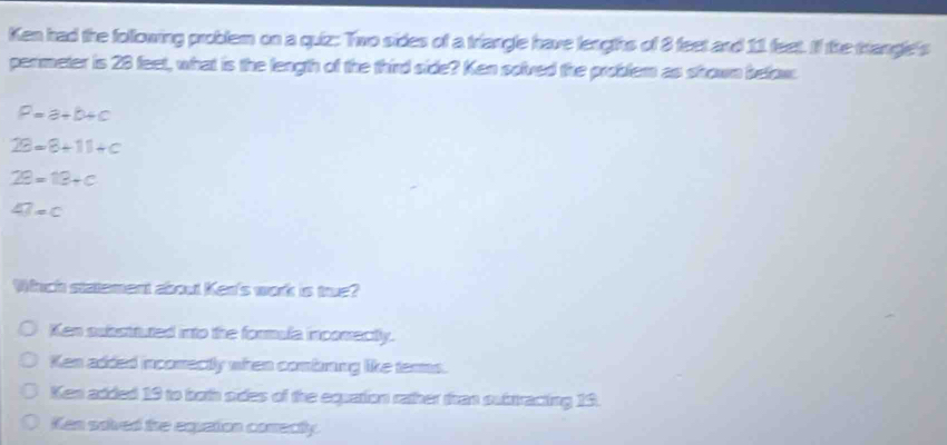 Ken had the following problem on a quiz: Two sides of a triangle have lengths of 8 feet and 11 feet. If the trangle's
perimeter is 28 feet, what is the length of the third side? Ken solved the problem as shown befow
P=a+b+c
2θ =8+11+c
29=13+c
47=c
Whhch statement about Ken's work is true?
Ken substituted into the formula incomectly.
Ken added incomectly when combring like terms.
Ken added 19 to both pides of the equation rather than substracting 13.
Ken soived the equation comecty.