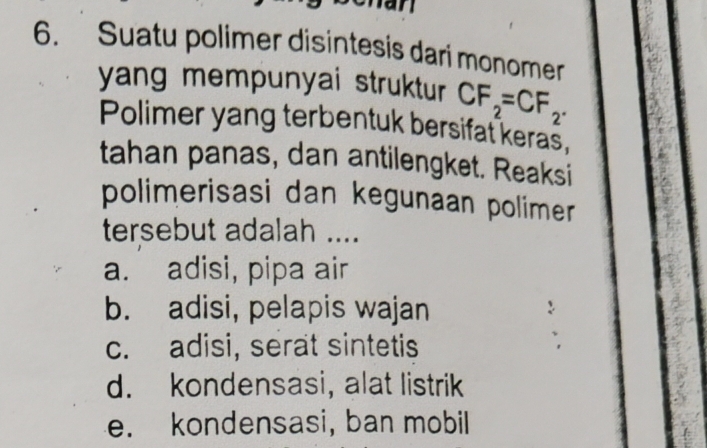 an
6. Suatu polimer disintesis dari monomer
yang mempunyai struktur CF_2=CF_2. 
Polimer yang terbentuk bersifat keras,
tahan panas, dan antilengket. Reaksi
polimerisasi dan kegunaan polimer
tersebut adalah ....
a. adisi, pipa air
b. adisi, pelapis wajan
c. adisi, serat sintetis
d. kondensasi, alat listrik
e. kondensasi, ban mobil