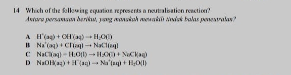 Which of the following equation represents a neutralisation reaction?
Antara persamaan berikut, yang manakah mewakili tindak balas peneutralan?
A H^+(aq)+OH^+(aq)to H_2O(l)
B Na^+(aq)+Cl^-(aq)to NaCl(aq)
C NaCl(aq)+H_2O(l)to H_2O(l)+NaCl(aq)
D NaOH(aq)+H^+(aq)to Na^+(aq)+H_2O(l)