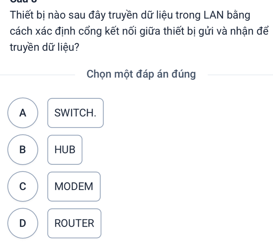 Thiết bị nào sau đây truyền dữ liệu trong LAN bằng
cách xác định cổng kết nối giữa thiết bị gửi và nhận để
truyền dữ liệu?
Chọn một đáp án đúng
A SWITCH.
B HUB
C MODEM
D ROUTER