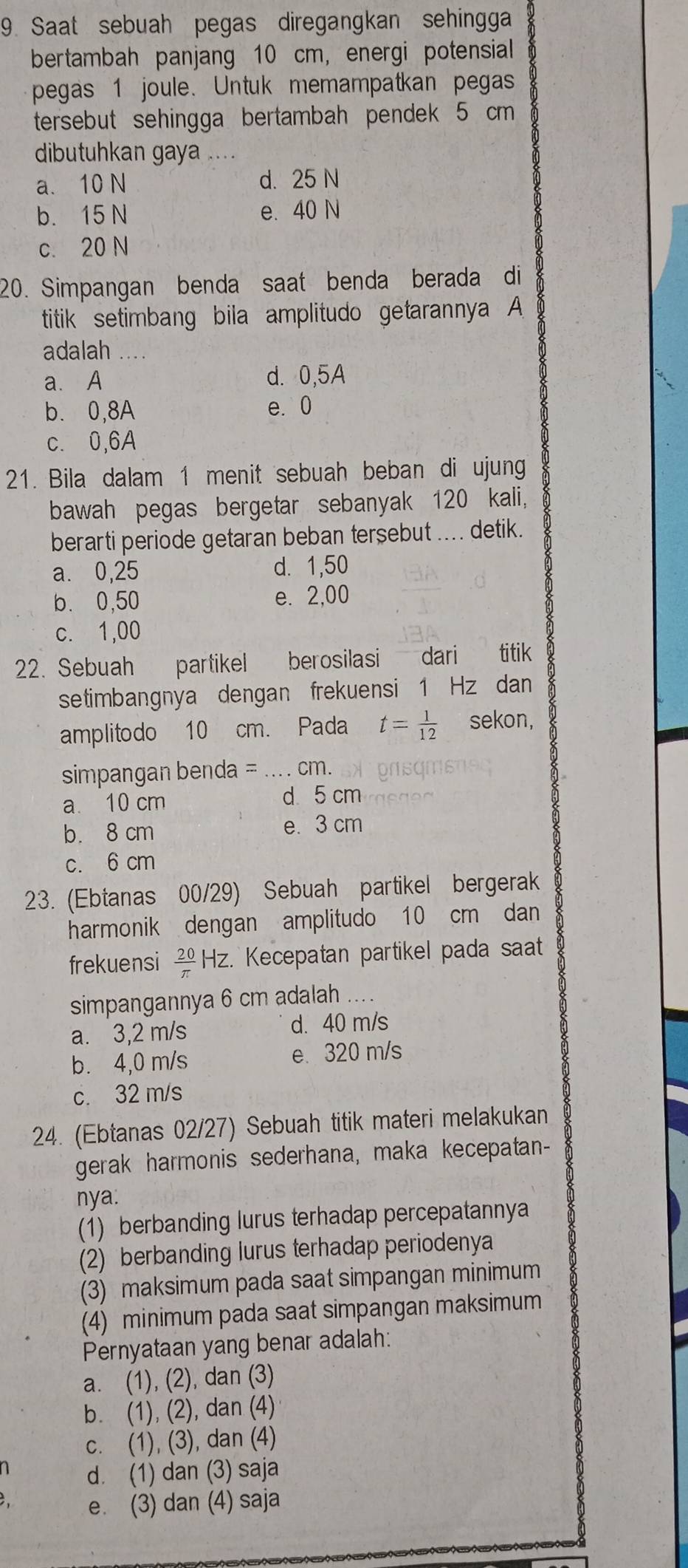 Saat sebuah pegas diregangkan sehingga
bertambah panjang 10 cm, energi potensial
pegas 1 joule. Untuk memampatkan pegas
tersebut sehingga bertambah pendek 5 cm
dibutuhkan gaya ....
a. 10 N d. 25 N
b. 15 N e. 40 N
c. 20 N
20. Simpangan benda saat benda berada di
titik setimbang bila amplitudo getarannya A
adalah ....
a. A d. 0,5A
b. 0,8A e. 0
c. 0,6A
21. Bila dalam 1 menit sebuah beban di ujung
bawah pegas bergetar sebanyak 120 kali,
berarti periode getaran beban tersebut .... detik.
a. 0,25 d. 1,50
b. 0,50 e. 2,00
c. 1,00
22. Sebuah  partikel berosilasi dari titik
setimbangnya dengan frekuensi 1 Hz dan
amplitodo 10 cm. Pada t= 1/12  sekon,
simpangan benda =_ ... . cm.
a 10 cm d 5 cm
b. 8 cm e. 3 cm
c. 6 cm
23. (Ebtanas 00/29) Sebuah partikel bergerak
harmonik dengan amplitudo 10 cm dan
frekuensi  20/π  HZ z. Kecepatan partikel pada saat
simpangannya 6 cm adalah ....
a. 3,2 m/s d. 40 m/s
b. 4,0 m/s e. 320 m/s
c. 32 m/s
24. (Ebtanas 02/27) Sebuah titik materi melakukan
gerak harmonis sederhana, maka kecepatan-
nya.
(1) berbanding lurus terhadap percepatannya
(2) berbanding lurus terhadap periodenya
(3) maksimum pada saat simpangan minimum
(4) minimum pada saat simpangan maksimum
Pernyataan yang benar adalah:
a. (1), (2), dan (3)
b. (1), (2), dan (4)
c. (1), (3), dan (4)
n d. (1) dan (3) saja
e. (3) dan (4) saja