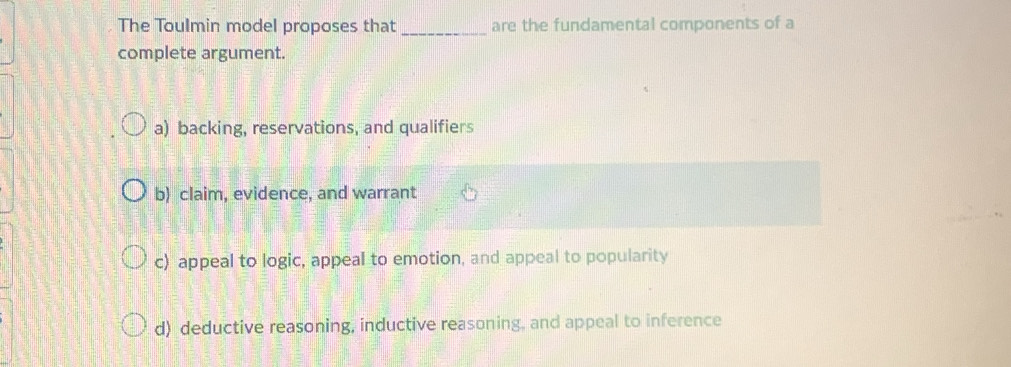 The Toulmin model proposes that _are the fundamental components of a
complete argument.
a) backing, reservations, and qualifiers
b) claim, evidence, and warrant
c) appeal to logic, appeal to emotion, and appeal to popularity
d) deductive reasoning, inductive reasoning, and appeal to inference