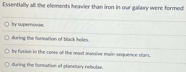 Essentially all the elements heavier than iron in our galaxy were formed
by supernovae.
during the formation of black holes.
by fusion in the cores of the most massive main-sequence stars.
during the formation of planetary nebulae.