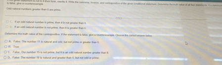 is tatse, olve a countérersmol d is not in iten forn, rearda it Yorne the converse, inverse, and contrapostive of the pivon conditional statoment. Dxtenming the truth vate of all lour staterents i a rtren
==dd natoral numbems greator than § ore prims=
If an odd matural number is prime, then it is not greater than I
if an odd natural number is not prime , then it is greater than t
Determine the truth value of the contrapositive. If the sstement is fabe, give a couttensample. Choone the coner) arneer pelpe
A. False. The number 11 is nuturel and odd, but not prine or greater than t
The
C. Fale: The numbor 15 is not prims, but it is an odd natural sumber greater than 6
(). f alse. The number 30 is natural and oreater than 5. but not odd or orme