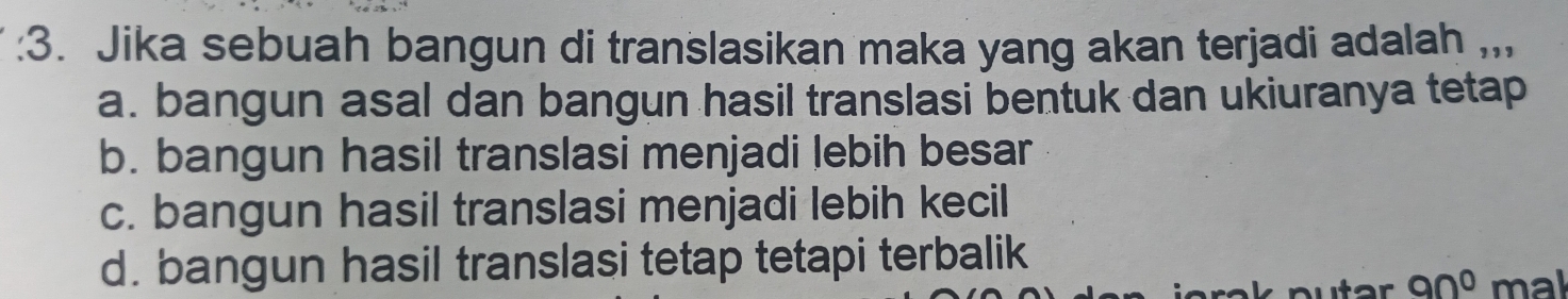 Jika sebuah bangun di translasikan maka yang akan terjadi adalah ,,,
a. bangun asal dan bangun hasil translasi bentuk dan ukiuranya tetap
b. bangun hasil translasi menjadi lebih besar
c. bangun hasil translasi menjadi lebih kecil
d. bangun hasil translasi tetap tetapi terbalik
90° mal