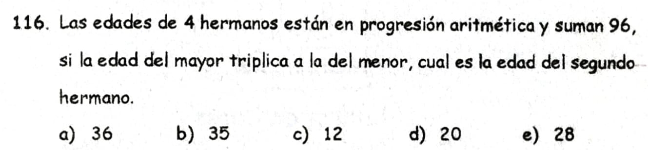 Las edades de 4 hermanos están en progresión aritmética y suman 96,
si la edad del mayor triplica a la del menor, cual es la edad del segundo
hermano.
a) 36 b) 35 c 12 d) 20 e 28