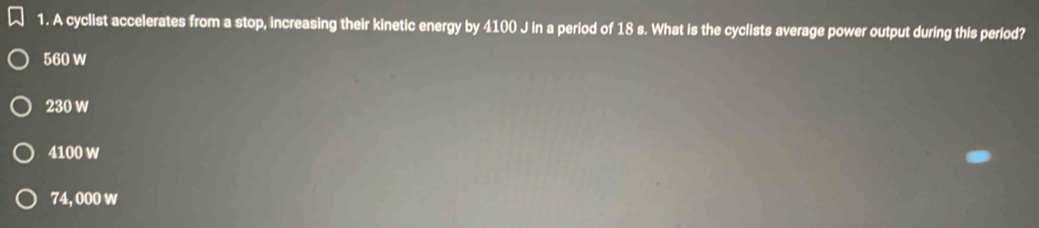 A cyclist accelerates from a stop, increasing their kinetic energy by 4100 J in a period of 18 s. What is the cyclists average power output during this period?
560 W
230 w
4100 w
74, 000 w