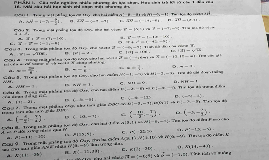 PHẤN I. Câu trắc nghiệm nhiều phương án lựa chọn. Học sinh trả lời từ câu 1 đên câu
16. Mỗi câu hỏi học sinh chỉ chọn một phương án.
Câu 1. Trong mặt phẳng tọa độ Oxy, cho hai điểm A(-8;-8) vù H(-6;-1) , Tìm tọa độ véctơ vector AH.
A. vector AH=(-7;- 9/2 ). B. vector AH=(-2;-7). C. vector AH=(-14;-9). D. vector AH=(2;7).
Câu 2. Trong mặt phẳng tọa độ Oxy, cho hai véctơ vector u=(6:1) và vector c=(-7;-9). Tìm tọa độ véctơ
vector u+vector c.
A. vector u+vector c=(7;-16).
B. vector u+vector c=(-13;-10).
C. vector u+vector c=(-1:-8).
D. vector u+vector c=(-42;-9).
Cầu 3. Trong mặt phẳng tọa độ Oxy, cho véctơ vector a=(-9;-5) C . |vector a|=106.. Tính độ dài của véctơ 7.
D. |vector a|=sqrt(14).
A. |vector a|=sqrt(106). B. |vector u|=2.
Cầu 4. Trong mặt phầng tọa độ Oxy, cho hai véctơ vector d=(-4;6m) √ù vector b=(-10;10-m)
trị của m để vectơ đ và vectơ vector b cùng phương. . Tìm các giá
A. m= 29/8 . B. m= 5/8 . C. m= 4/7 . D. m=0.
Câu 5. Trong mặt phẳng tọa độ Oxy, cho hai điểm N(-1:-3) và H(-2;-3). Tìm độ dài đoạn thẳng
NH. D. NH=1.
A. NH=1. B. NH=1. C. NH=9.
Câu 6. Trong mặt phẳng tọa độ Oxy, cho hai điểm E(-2;-8) C(-4;-4). Tìm tọa độ trung điểm
của đoạn thẳng EC.
A. (1;-2). B. (-3;-6). C. (-6;-12). D. (-5;-4).
Câu 7. Trong mặt phẳng Oxy, cho tam giác DBC có D(-3;-3),B(0;1) vù C(-7;-5). Tìm tọa độ
trọng tâm của tam giác DBC.
A. (- 5/2 ;- 7/4 ). B. (-10;-7). C. (- 10/3 ;- 7/3 ). D. (-5;- 7/2 ).
Câu 8. Trong mặt phẳng tọa độ Oxy, cho hai điểm A(3;1) và H(-6;-2). Tìm tọa độ điểm P sao cho
A và P đổi xứng nhau qua H.
A. P(-11;-10). B. P(15;5). C. P(-22;3). D. P(-15;-5).
Câu 9. Trong mặt phẳng tọa độ Oxy, cho ba điểm A(3;1),N(4;10) và H(6;-9). Tìm tọa độ điểm K
sao cho tam giác ANK nhận H(6;-9) làm trọng tâm.
A. K(11;-38). B. K(-11;38). C. K(2;-30). D. K(14;-43).
ộ Ory, cho hai véctơ vector m=(-6;5) √à vector b=(-1:0). Tính tích vô hướng