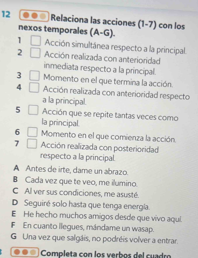 Relaciona las acciones (1-7) con los
nexos temporales (A-G). 
1 Acción simultánea respecto a la principal.
2 Acción realizada con anterioridad
inmediata respecto a la principal.
3 Momento en el que termina la acción.
4 Acción realizada con anterioridad respecto
a la principal.
5 Acción que se repite tantas veces como
la principal.
6 Momento en el que comienza la acción.
7 Acción realizada con posterioridad
respecto a la principal.
A Antes de irte, dame un abrazo.
B Cada vez que te veo, me ilumino.
C Al ver sus condiciones, me asusté.
D Seguiré solo hasta que tenga energía.
E He hecho muchos amigos desde que vivo aquí.
F En cuanto llegues, mándame un wasap.
G Una vez que salgáis, no podréis volver a entrar.
Completa con los verbos del cuadão