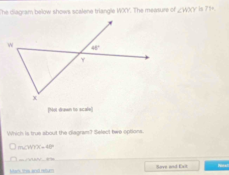 The diagram below shows scalene triangle WXY. The measure of ∠ WXY is 71°.
[Not drawn to scale]
Which is true about the diagram? Select two options.
m∠ WYX=48°
m∠ VUV (20
Mark this and return Save and Exit Next