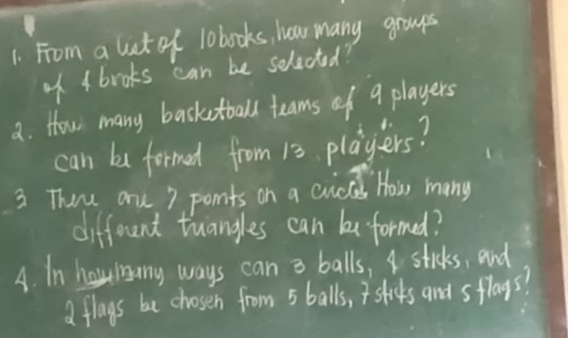 From a lict of lobooks, hear many groups 
of 4 books can be selected? 
a. How many basketball teams of 9 players 
can be formed from 13 players? 
3 Theu one 7 ponts on a cuc How many 
different tuangles can formed? 
A. In horany ways can a balls, I sticks, and 
a flays be chosen from 5 balls, Isticks and sflays?