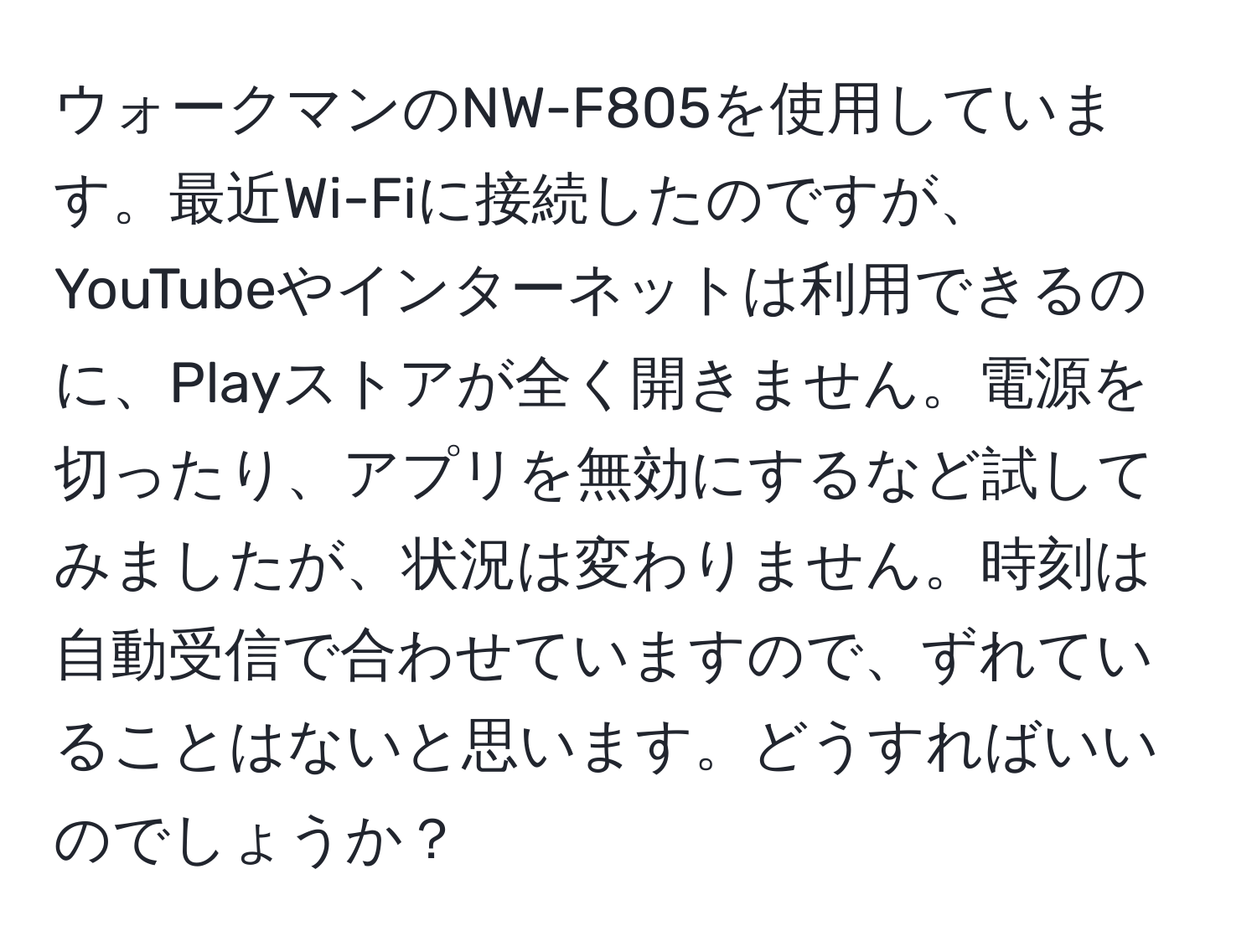 ウォークマンのNW-F805を使用しています。最近Wi-Fiに接続したのですが、YouTubeやインターネットは利用できるのに、Playストアが全く開きません。電源を切ったり、アプリを無効にするなど試してみましたが、状況は変わりません。時刻は自動受信で合わせていますので、ずれていることはないと思います。どうすればいいのでしょうか？