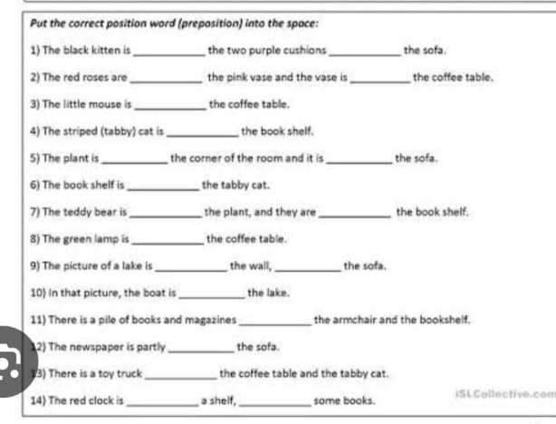 Put the correct position word (preposition) into the space: 
1) The black kitten is_ the two purple cushions_ the sofa. 
2) The red roses are_ the pink vase and the vase is _the coffee table. 
3) The little mouse is _the coffee table. 
4) The striped (tabby) cat is _the book shelf. 
5) The plant is _the corner of the room and it is _the sofa. 
6) The book shelf is _the tabby cat. 
7) The teddy bear is _the plant, and they are_ the book shelf. 
8) The green lamp is_ the coffee table. 
9) The picture of a lake is _the wall, _the sofa. 
10) In that picture, the boat is_ the lake. 
11) There is a pile of books and magazines _the armchair and the bookshelf. 
12) The newspaper is partly _the sofa. 
3) There is a toy truck _the coffee table and the tabby cat. 
14) The red clock is _a shelf,_ some books. ISL Collective. com