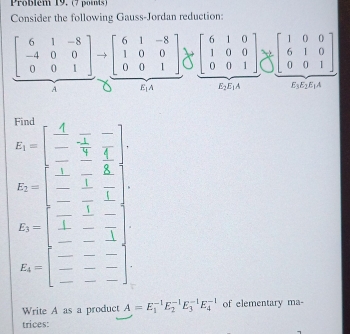 Problém 19. (7 poits)
Consider the following Gauss-Jordan reduction:
beginbmatrix 6&1&-8 -4&0&0 0&0&1endbmatrix to beginbmatrix 6&1&-8 1&0&0 0&0&1endbmatrix beginbmatrix 6&1&0 1&0&0 0&0&1endbmatrix Rightarrow beginbmatrix 1&0&0 6&1&0 0&0&1endbmatrix
A E_1A E_2E_1A E_3E_2E_1A
E_2=beginbmatrix frac  4/5 - 1/5  1/5 -frac  1/5  1/5 frac -frac 1- 1/1 endbmatrix 
E=beginbmatrix -&1&-1 1&-&- -&-&1 endbmatrix
Write A as a product A=E_1^(-1)E_2^(-1)E_3^(-1)E_4^(-1) of elementary ma-
trices: